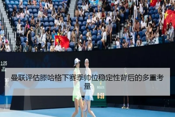 曼联评估滕哈格下赛季帅位稳定性背后的多重考量