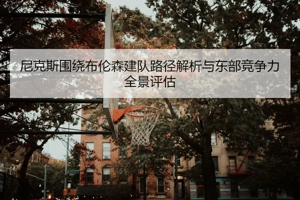 尼克斯围绕布伦森建队路径解析与东部竞争力全景评估