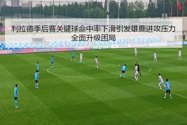利拉德季后赛关键球命中率下滑引发雄鹿进攻压力全面升级困局