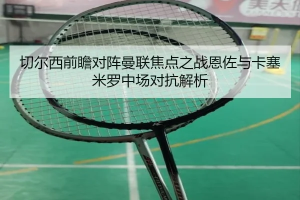 切尔西前瞻对阵曼联焦点之战恩佐与卡塞米罗中场对抗解析